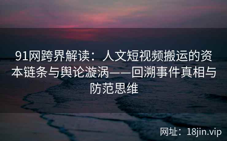 91网跨界解读：人文短视频搬运的资本链条与舆论漩涡——回溯事件真相与防范思维