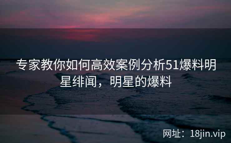 专家教你如何高效案例分析51爆料明星绯闻，明星的爆料