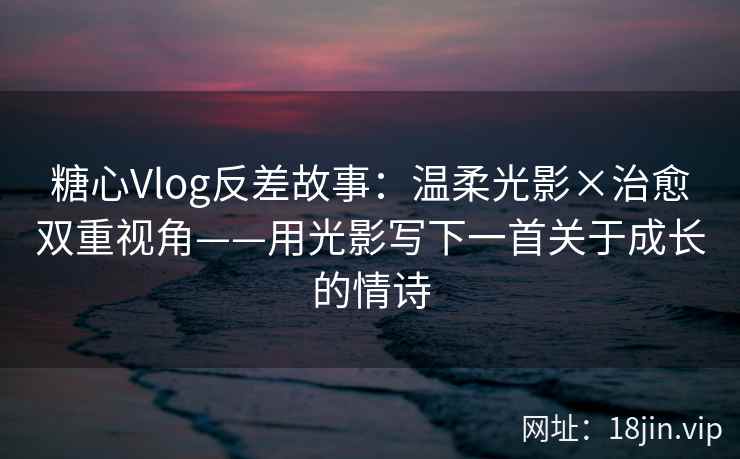 糖心Vlog反差故事：温柔光影×治愈双重视角——用光影写下一首关于成长的情诗