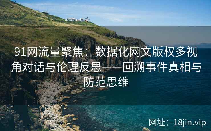 91网流量聚焦：数据化网文版权多视角对话与伦理反思——回溯事件真相与防范思维
