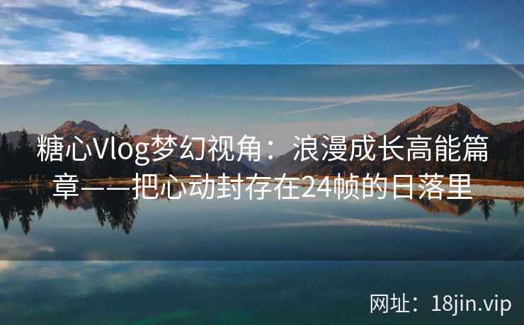 糖心Vlog梦幻视角：浪漫成长高能篇章——把心动封存在24帧的日落里