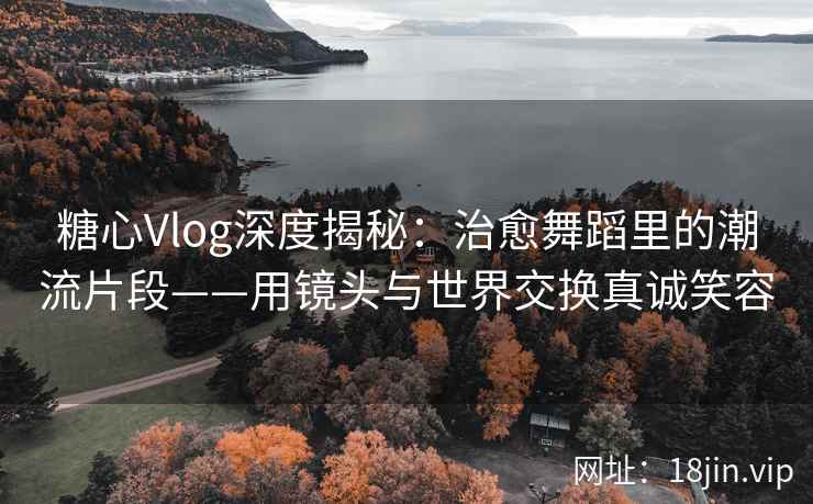 糖心Vlog深度揭秘：治愈舞蹈里的潮流片段——用镜头与世界交换真诚笑容