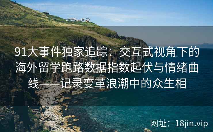 91大事件独家追踪：交互式视角下的海外留学跑路数据指数起伏与情绪曲线——记录变革浪潮中的众生相