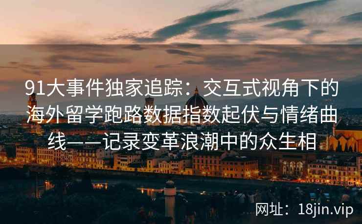 91大事件独家追踪：交互式视角下的海外留学跑路数据指数起伏与情绪曲线——记录变革浪潮中的众生相