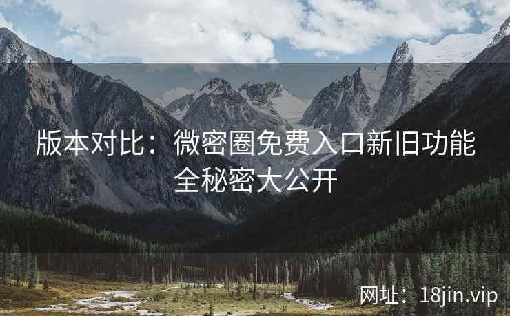 版本对比：微密圈免费入口新旧功能全秘密大公开