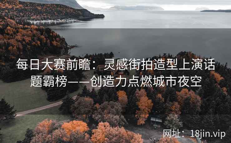 每日大赛前瞻：灵感街拍造型上演话题霸榜——创造力点燃城市夜空  第1张