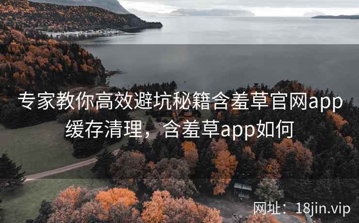 专家教你高效避坑秘籍含羞草官网app缓存清理，含羞草app如何