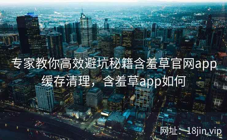专家教你高效避坑秘籍含羞草官网app缓存清理，含羞草app如何