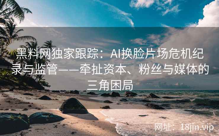 黑料网独家跟踪：AI换脸片场危机纪录与监管——牵扯资本、粉丝与媒体的三角困局