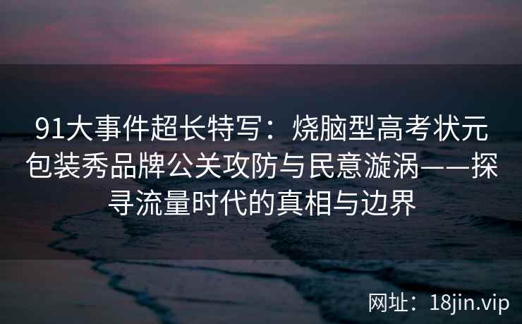 91大事件超长特写：烧脑型高考状元包装秀品牌公关攻防与民意漩涡——探寻流量时代的真相与边界