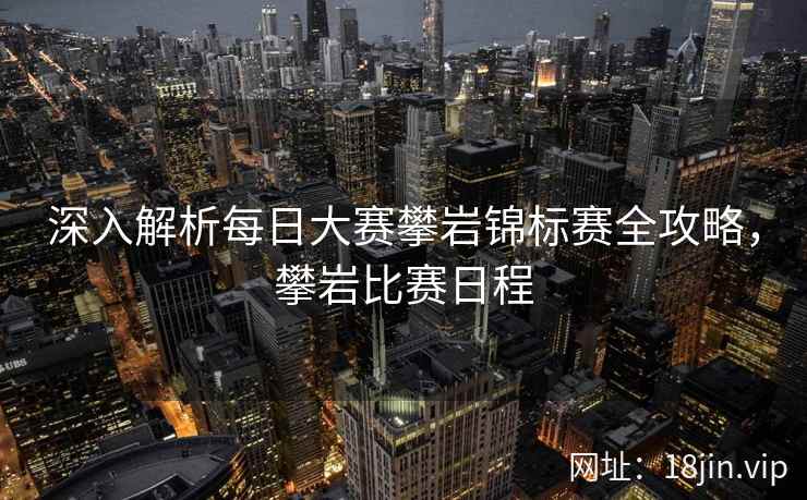 深入解析每日大赛攀岩锦标赛全攻略，攀岩比赛日程