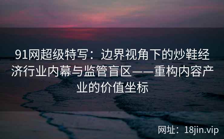 91网超级特写：边界视角下的炒鞋经济行业内幕与监管盲区——重构内容产业的价值坐标