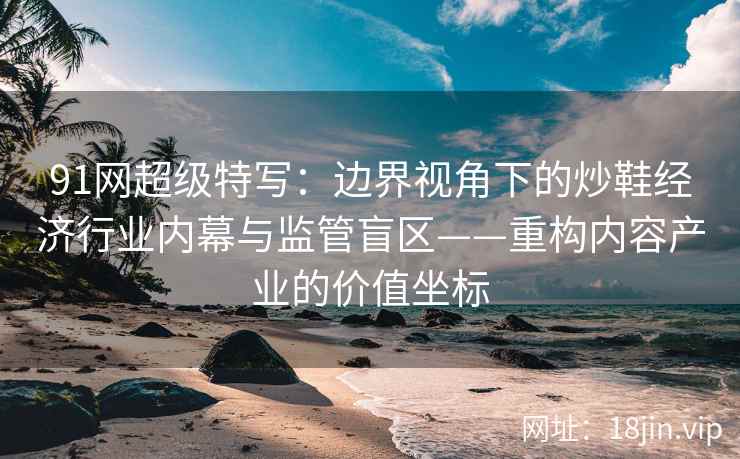91网超级特写：边界视角下的炒鞋经济行业内幕与监管盲区——重构内容产业的价值坐标