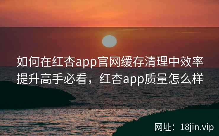 如何在红杏app官网缓存清理中效率提升高手必看，红杏app质量怎么样