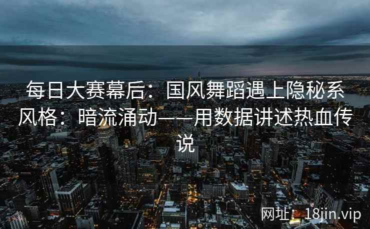 每日大赛幕后：国风舞蹈遇上隐秘系风格：暗流涌动——用数据讲述热血传说  第2张