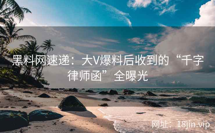 黑料网速递：大V爆料后收到的“千字律师函”全曝光