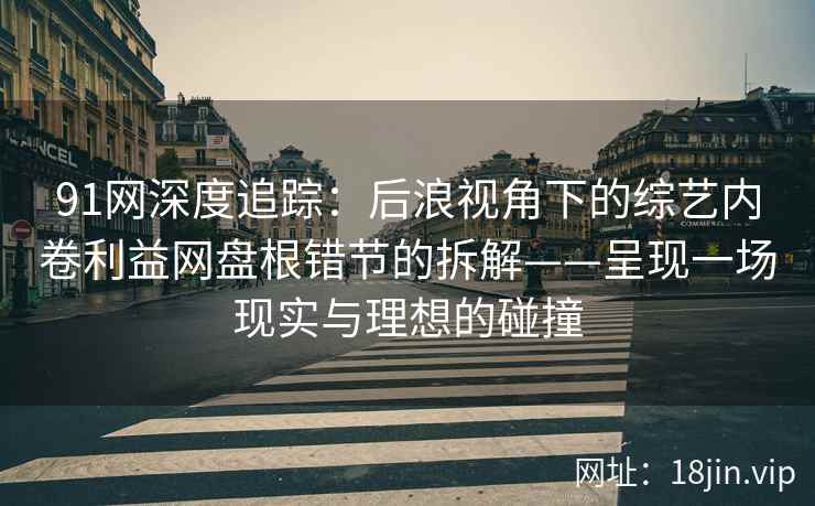 91网深度追踪：后浪视角下的综艺内卷利益网盘根错节的拆解——呈现一场现实与理想的碰撞