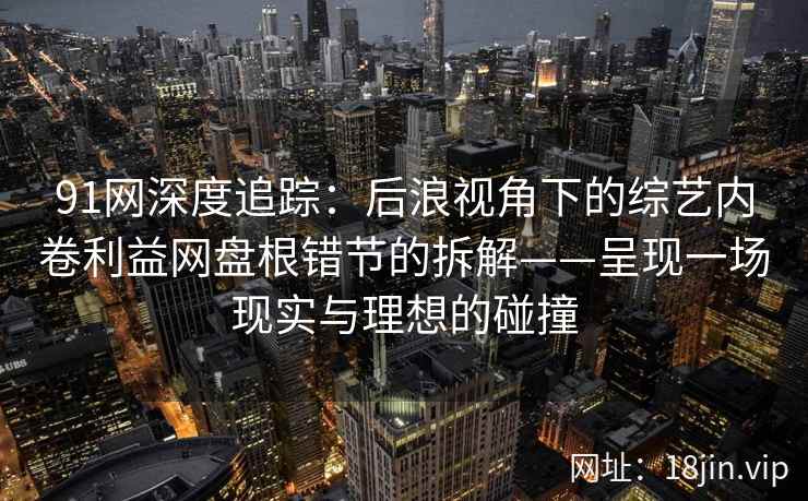 91网深度追踪：后浪视角下的综艺内卷利益网盘根错节的拆解——呈现一场现实与理想的碰撞