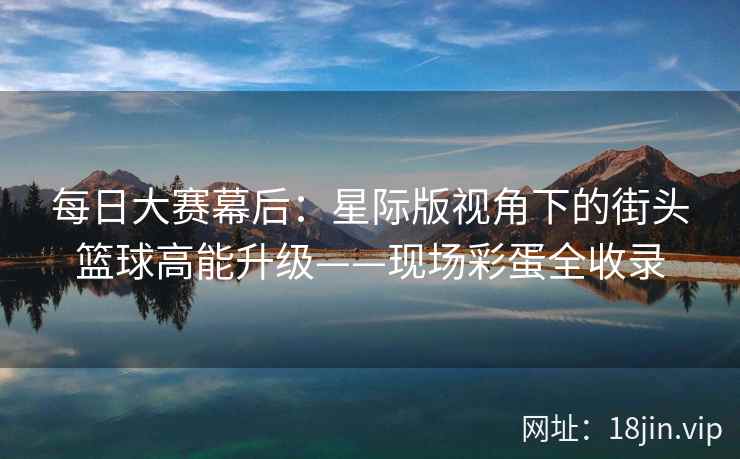 每日大赛幕后：星际版视角下的街头篮球高能升级——现场彩蛋全收录  第2张
