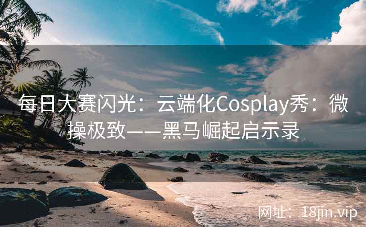 每日大赛闪光：云端化Cosplay秀：微操极致——黑马崛起启示录