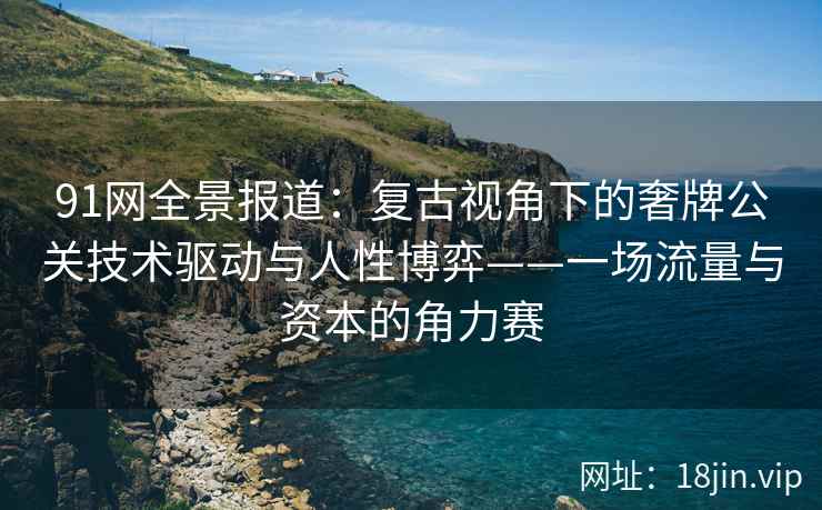 91网全景报道：复古视角下的奢牌公关技术驱动与人性博弈——一场流量与资本的角力赛