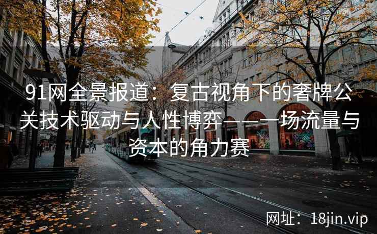91网全景报道：复古视角下的奢牌公关技术驱动与人性博弈——一场流量与资本的角力赛
