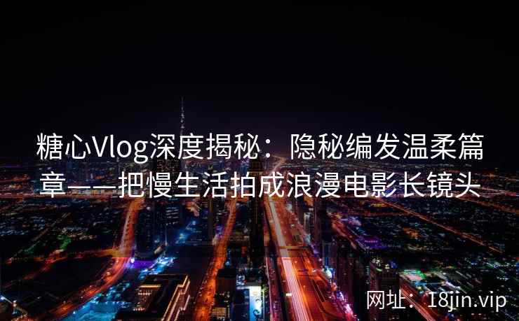 糖心Vlog深度揭秘：隐秘编发温柔篇章——把慢生活拍成浪漫电影长镜头