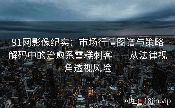 91网影像纪实：市场行情图谱与策略解码中的治愈系雪糕刺客——从法律视角透视风险
