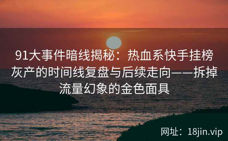 91大事件暗线揭秘：热血系快手挂榜灰产的时间线复盘与后续走向——拆掉流量幻象的金色面具