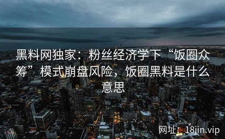 黑料网独家：粉丝经济学下“饭圈众筹”模式崩盘风险，饭圈黑料是什么意思