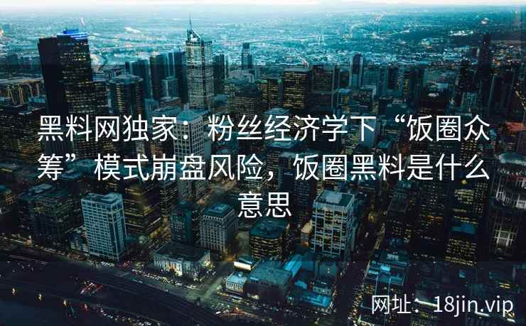 黑料网独家：粉丝经济学下“饭圈众筹”模式崩盘风险，饭圈黑料是什么意思
