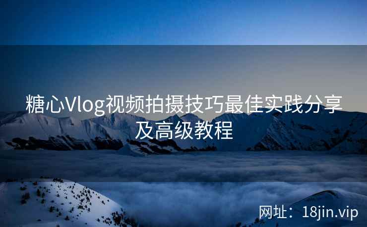 糖心Vlog视频拍摄技巧最佳实践分享及高级教程