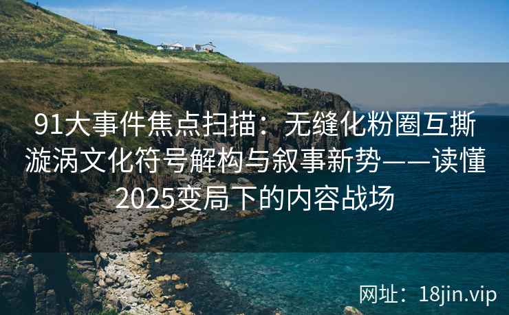 91大事件焦点扫描：无缝化粉圈互撕漩涡文化符号解构与叙事新势——读懂2025变局下的内容战场