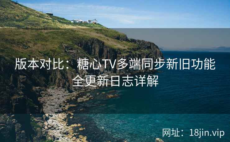 版本对比：糖心TV多端同步新旧功能全更新日志详解