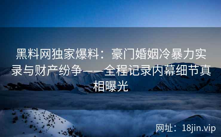 黑料网独家爆料：豪门婚姻冷暴力实录与财产纷争——全程记录内幕细节真相曝光
