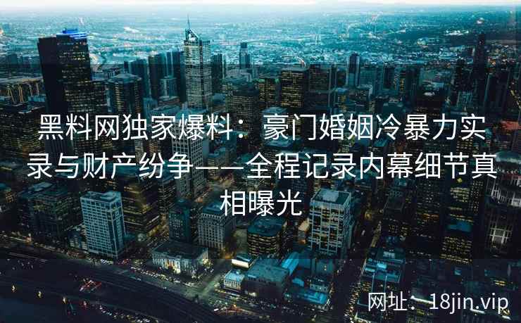 黑料网独家爆料：豪门婚姻冷暴力实录与财产纷争——全程记录内幕细节真相曝光