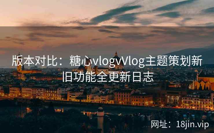 版本对比：糖心vlogvVlog主题策划新旧功能全更新日志