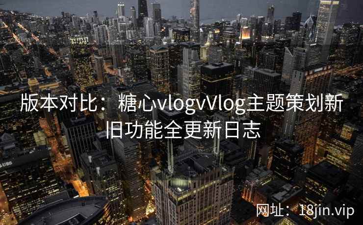 版本对比：糖心vlogvVlog主题策划新旧功能全更新日志