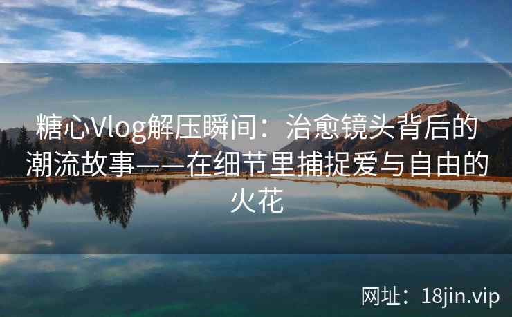 糖心Vlog解压瞬间：治愈镜头背后的潮流故事——在细节里捕捉爱与自由的火花