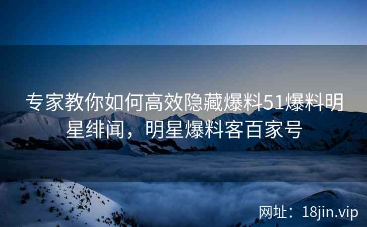 专家教你如何高效隐藏爆料51爆料明星绯闻，明星爆料客百家号