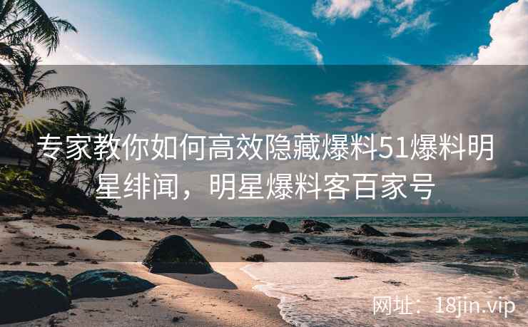 专家教你如何高效隐藏爆料51爆料明星绯闻，明星爆料客百家号