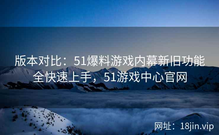 版本对比：51爆料游戏内幕新旧功能全快速上手，51游戏中心官网