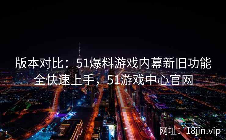 版本对比：51爆料游戏内幕新旧功能全快速上手，51游戏中心官网