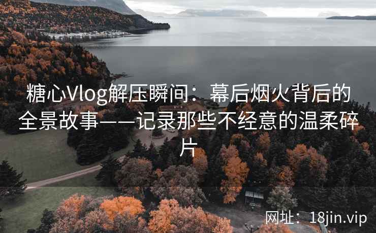 糖心Vlog解压瞬间：幕后烟火背后的全景故事——记录那些不经意的温柔碎片