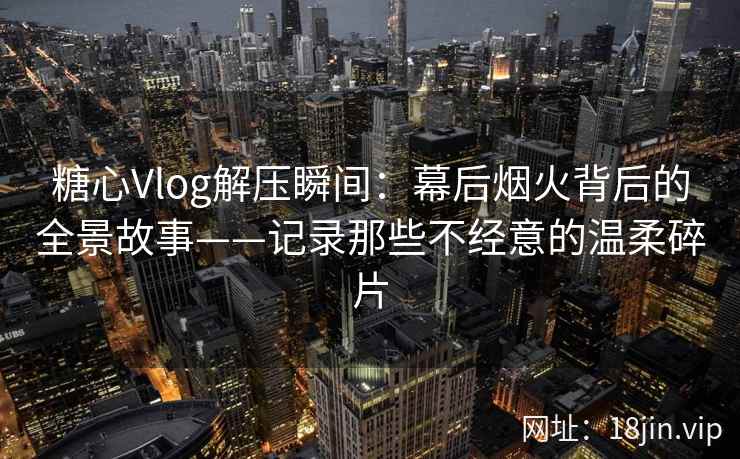 糖心Vlog解压瞬间：幕后烟火背后的全景故事——记录那些不经意的温柔碎片