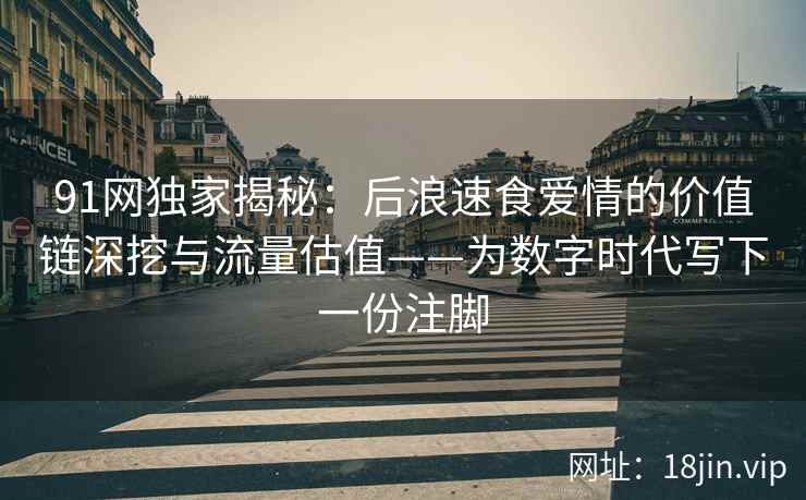 91网独家揭秘：后浪速食爱情的价值链深挖与流量估值——为数字时代写下一份注脚