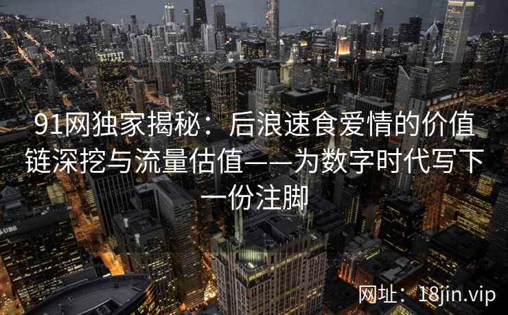 91网独家揭秘：后浪速食爱情的价值链深挖与流量估值——为数字时代写下一份注脚