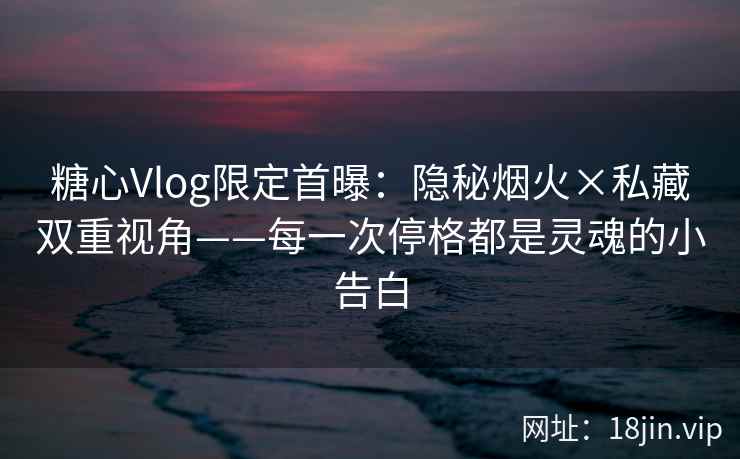 糖心Vlog限定首曝：隐秘烟火×私藏双重视角——每一次停格都是灵魂的小告白  第1张